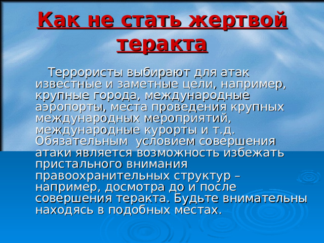 Как не стать жертвой теракта  Террористы выбирают для атак известные и заметные цели, например, крупные города, международные аэропорты, места проведения крупных международных мероприятий, международные курорты и т.д. Обязательным условием совершения атаки является возможность избежать пристального внимания правоохранительных структур – например, досмотра до и после совершения теракта. Будьте внимательны находясь в подобных местах. 18 