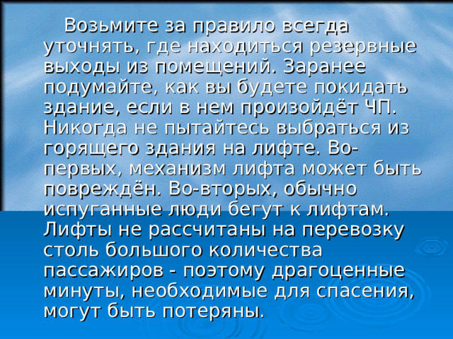  Возьмите за правило всегда уточнять, где находиться резервные выходы из помещений. Заранее подумайте, как вы будете покидать здание, если в нем произойдёт ЧП. Никогда не пытайтесь выбраться из горящего здания на лифте. Во-первых, механизм лифта может быть повреждён. Во-вторых, обычно испуганные люди бегут к лифтам. Лифты не рассчитаны на перевозку столь большого количества пассажиров - поэтому драгоценные минуты, необходимые для спасения, могут быть потеряны. 18 