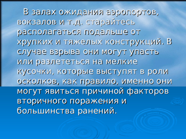  В залах ожидания аэропортов, вокзалов и т.д. старайтесь располагаться подальше от хрупких и тяжелых конструкций. В случае взрыва они могут упасть или разлететься на мелкие кусочки, которые выступят в роли осколков, как правило, именно они могут явиться причиной факторов вторичного поражения и большинства ранений. 18 
