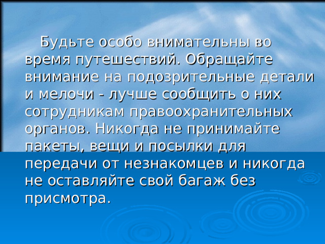 Будьте особо внимательны во время путешествий. Обращайте внимание на подозрительные детали и мелочи - лучше сообщить о них сотрудникам правоохранительных органов. Никогда не принимайте пакеты, вещи и посылки для передачи от незнакомцев и никогда не оставляйте свой багаж без присмотра. 18 