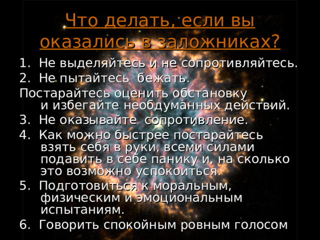 Что делать, если вы оказались в заложниках? 1. Не выделяйтесь и не сопротивляйтесь. 2. Не пытайтесь бежать. Постарайтесь оценить обстановку и избегайте необдуманных действий. 3. Не оказывайте сопротивление. 4. Как можно быстрее постарайтесь взять себя в руки, всеми силами подавить в себе панику и, на сколько это возможно успокоиться. 5. Подготовиться к моральным, физическим и эмоциональным испытаниям. 6. Говорить спокойным ровным голосом 18 