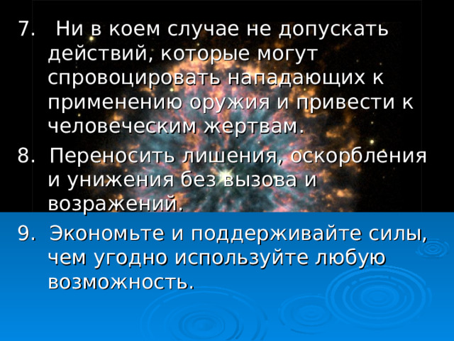 7. Ни в коем случае не допускать действий, которые могут спровоцировать нападающих к применению оружия и привести к человеческим жертвам. 8. Переносить лишения, оскорбления и унижения без вызова и возражений. 9. Экономьте и поддерживайте силы, чем угодно используйте любую возможность. 18 