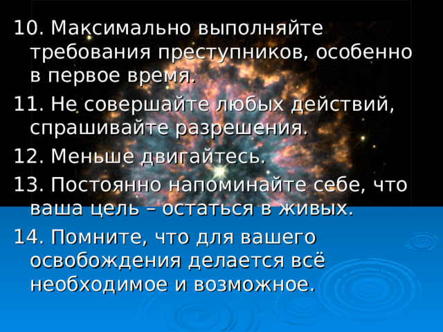 10.  Максимально выполняйте требования преступников, особенно в первое время. 11. Не совершайте любых действий, спрашивайте разрешения. 12. Меньше двигайтесь. 13. Постоянно напоминайте себе, что ваша цель – остаться в живых. 14. Помните, что для вашего освобождения делается всё необходимое и возможное. 18 