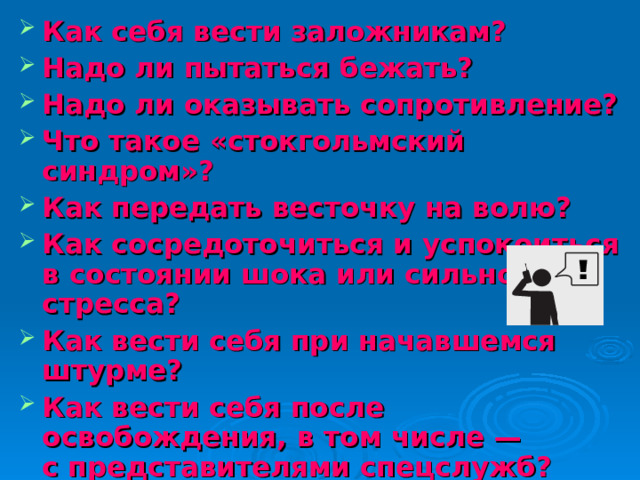 Как себя вести заложникам? Надо ли пытаться бежать? Надо ли оказывать сопротивление? Что такое «стокгольмский синдром»? Как передать весточку на волю? Как сосредоточиться и успокоиться в состоянии шока или сильного стресса? Как вести себя при начавшемся штурме? Как вести себя после освобождения, в том числе — с представителями спецслужб?   