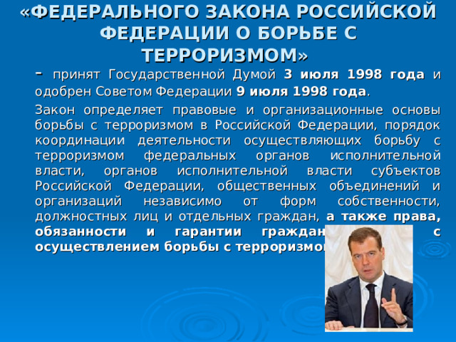 «ФЕДЕРАЛЬНОГО ЗАКОНА РОССИЙСКОЙ ФЕДЕРАЦИИ О БОРЬБЕ С ТЕРРОРИЗМОМ»   - принят Государственной Думой 3 июля 1998 года и одобрен Советом Федерации 9 июля 1998 года .       Закон определяет правовые и организационные основы борьбы с терроризмом в Российской Федерации, порядок координации деятельности осуществляющих борьбу с терроризмом федеральных органов исполнительной власти, органов исполнительной власти субъектов Российской Федерации, общественных объединений и организаций независимо от форм собственности, должностных лиц и отдельных граждан, а также права, обязанности и гарантии граждан в связи с осуществлением борьбы с терроризмом . 30 