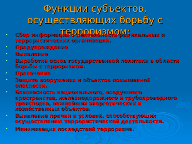 Функции субъектов, осуществляющих борьбу с терроризмом: Сбор информации о деятельности радикальных и террористических организаций. Предупреждение Выявление Выработка основ государственной политики в области борьбы с терроризмом. Пресечение Защита вооружения и объектов повышенной опасности. Безопасность национального, воздушного пространства, железнодорожного и трубопроводного транспорта, важнейших энергетических и хозяйственных объектов. Выявление причин и условий, способствующих осуществлению террористической деятельности. Минимизация последствий терроризма . 30 