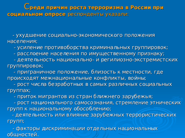  С реди причин роста терроризма в России при социальном опросе респонденты указали:     - ухудшение социально-экономического положения населения;       - усиление противоборства криминальных группировок;      - расслоение населения по имущественному признаку;      - деятельность национально- и регилиозно-экстремистских группировок;     - приграничное положение, близость к местности, где происходят межнациональные конфликты, войны;     - рост числа безработных в самых различных социальных группах;       - приток мигрантов из стран ближнего зарубежья;        - рост национального самосознания, стремление этнических групп к национальному обособлению;  - деятельность или влияние зарубежных террористических групп;   - факторы дискриминации отдельных национальных общностей. 30 