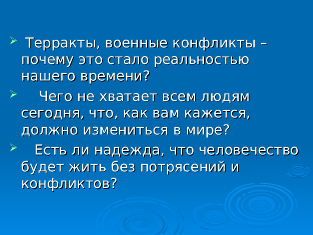    Терракты, военные конфликты – почему это стало реальностью нашего времени?     Чего не хватает всем людям сегодня, что, как вам кажется, должно измениться в мире?    Есть ли надежда, что человечество будет жить без потрясений и конфликтов? 30 