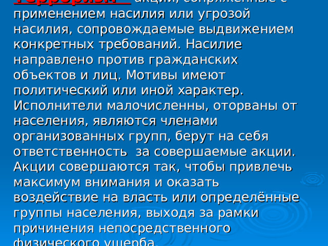 Терроризм –  акции, сопряженные с применением насилия или угрозой насилия, сопровождаемые выдвижением конкретных требований. Насилие направлено против гражданских объектов и лиц. Мотивы имеют политический или иной характер. Исполнители малочисленны, оторваны от населения, являются членами организованных групп, берут на себя ответственность за совершаемые акции. Акции совершаются так, чтобы привлечь максимум внимания и оказать воздействие на власть или определённые группы населения, выходя за рамки причинения непосредственного физического ущерба.  