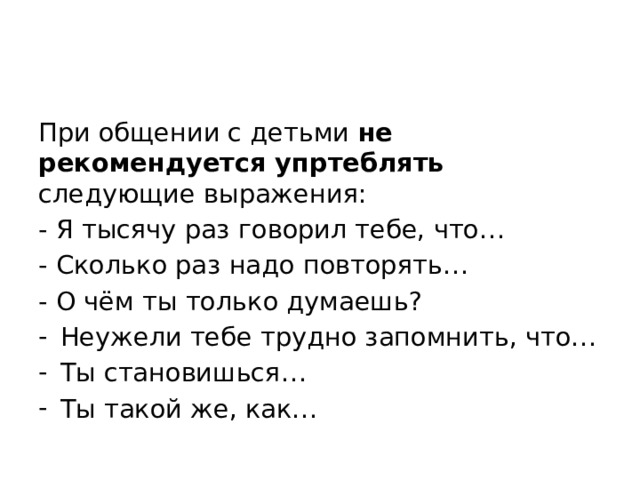 При общении с детьми не рекомендуется упртеблять следующие выражения: - Я тысячу раз говорил тебе, что… - Сколько раз надо повторять… - О чём ты только думаешь? Неужели тебе трудно запомнить, что… Ты становишься… Ты такой же, как… 