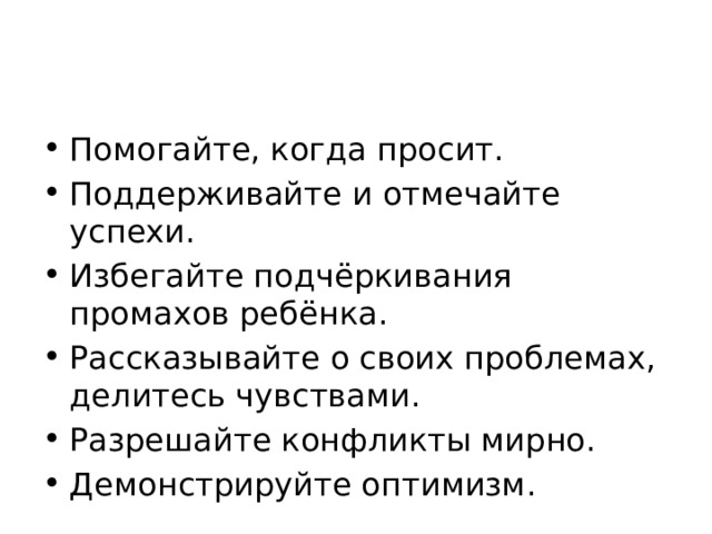 Помогайте, когда просит. Поддерживайте и отмечайте успехи. Избегайте подчёркивания промахов ребёнка. Рассказывайте о своих проблемах, делитесь чувствами. Разрешайте конфликты мирно. Демонстрируйте оптимизм. 