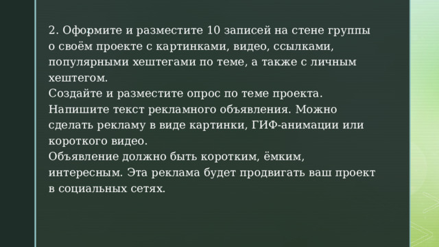 2. Оформите и разместите 10 записей на стене группы о своём проекте с картинками, видео, ссылками, популярными хештегами по теме, а также с личным хештегом.  Создайте и разместите опрос по теме проекта.  Напишите текст рекламного объявления. Можно сделать рекламу в виде картинки, ГИФ-анимации или короткого видео.  Объявление должно быть коротким, ёмким, интересным. Эта реклама будет продвигать ваш проект в социальных сетях. 