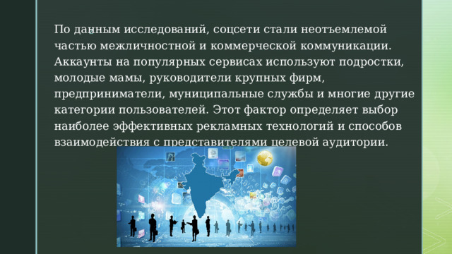 По данным исследований, соцсети стали неотъемлемой частью межличностной и коммерческой коммуникации. Аккаунты на популярных сервисах используют подростки, молодые мамы, руководители крупных фирм, предприниматели, муниципальные службы и многие другие категории пользователей. Этот фактор определяет выбор наиболее эффективных рекламных технологий и способов взаимодействия с представителями целевой аудитории. 