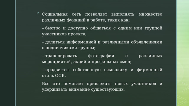 Социальная сеть позволяет выполнять множество различных функций в работе, таких как: –  быстро и доступно общаться с одним или группой участников проекта; –  делиться информацией и различными объявлениями с подписчиками группы; –  транслировать фотографии с различных мероприятий, акций и профильных смен; –  продвигать собственную символику и фирменный стиль ОСВ. Все это помогает привлекать новых участников и удерживать внимание существующих. 