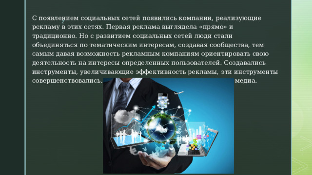 С появлением социальных сетей появились компании, реализующие рекламу в этих сетях. Первая реклама выглядела «прямо» и традиционно. Но с развитием социальных сетей люди стали объединяться по тематическим интересам, создавая сообщества, тем самым давая возможность рекламным компаниям ориентировать свою деятельность на интересы определенных пользователей. Создавались инструменты, увеличивающие эффективность рекламы, эти инструменты совершенствовались. Так появился маркетинг в социальных медиа. 