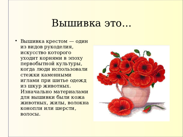Вышивка это... Вышивка крестом — один из видов рукоделия, искусство которого уходит корнями в эпоху первобытной культуры, когда люди использовали стежки каменными иглами при шитье одежд из шкур животных. Изначально материалами для вышивки были кожа животных, жилы, волокна конопли или шерсти, волосы. 