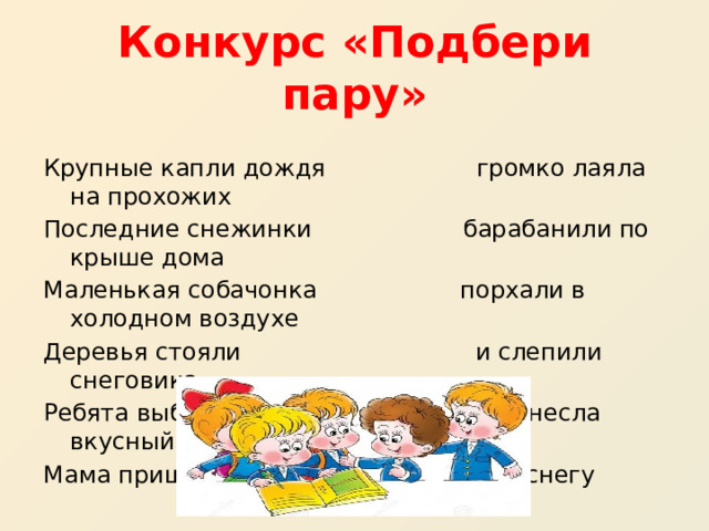 Конкурс «Подбери пару» Крупные капли дождя громко лаяла на прохожих Последние снежинки барабанили по крыше дома Маленькая собачонка порхали в холодном воздухе Деревья стояли и слепили снеговика Ребята выбежали на улицу и принесла вкусный торт Мама пришла с работы все в снегу 