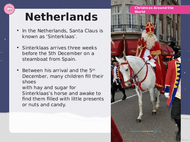 Christmas Around the World Netherlands In the Netherlands, Santa Claus is known as ‘Sinterklaas’. Sinterklaas arrives three weeks before the 5th December on a steamboat from Spain. Between his arrival and the 5 th December, many children fill their shoes  with hay and sugar for Sinterklaas’s horse and awake to find them filled with little presents or nuts and candy. “ Sinterklaas ” is licensed under CC BY 2.0 