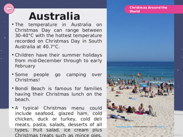 Christmas Around the World Australia The temperature in Australia on Christmas Day can range between 30-40°C with the hottest temperature recorded on Christmas Day in South Australia at 40.7°C. Children have their summer holidays from mid-December through to early February Some people go camping over Christmas! Bondi Beach is famous for families having their Christmas lunch on the beach. A typical Christmas menu could include seafood, glazed ham, cold chicken, duck or turkey, cold deli meats, pasta, salads, desserts of all types, fruit salad, ice cream plus Christmas treats such as mince pies. Some Australian families follow tradition of a roast dinner and Christmas pudding even in the warm summer weather. “ Bondi Beach, Sydney ”  by Robert Linsdell is licensed under CC BY 2.0 