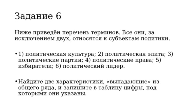 Задание 6  Ниже приведён перечень терминов. Все они, за исключением двух, относятся к субъектам политики. 1) политическая культура; 2) политическая элита; 3) политические партии; 4) политические права; 5) избиратели; 6) политический лидер. Найдите две характеристики, «выпадающие» из общего ряда, и запишите в таблицу цифры, под которыми они указаны. 