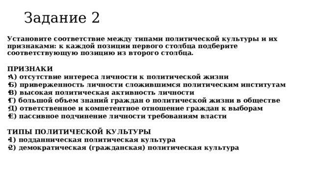 Задание 2   Установите соответствие между типами политической культуры и их признаками: к каждой позиции первого столбца подберите соответствующую позицию из второго столбца.  ПРИЗНАКИ А) отсутствие интереса личности к политической жизни Б) приверженность личности сложившимся политическим институтам В) высокая политическая активность личности Г) большой объем знаний граждан о политической жизни в обществе Д) ответственное и компетентное отношение граждан к выборам Е) пассивное подчинение личности требованиям власти  ТИПЫ ПОЛИТИЧЕСКОЙ КУЛЬТУРЫ 1) подданническая политическая культура 2) демократическая (гражданская) политическая культура  
