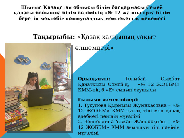 Шығыс Қазақстан облысы білім басқармасы Семей қаласы бойынша білім бөлімінің «№ 12 жалпы орта білім беретін мектебі» коммуналдық мемлекеттік мекемесі Тақырыбы: «Қазақ халқының уақыт өлшемдері» Орындаған: Толыбай Сымбат Қанатқызы Семей.қ, « № 12 ЖОББМ» КММ-нің 6 «Е» сынып оқушысы Ғылыми жетекшілері: 1. Тусупова Қырмызы Жумакасовна – «№ 12 ЖОББМ» КММ қазақ тілі мен қазақ әдебиеті пәнінің мұғалімі 2. Зейноллина Ұлжан Жандосқызы – «№ 12 ЖОББМ» КММ ағылшын тілі пәнінің мұғалімі 