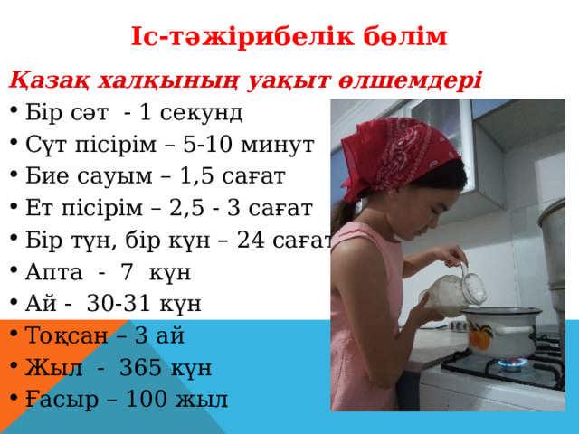 Іс-тәжірибелік бөлім Қазақ халқының уақыт өлшемдері Бір сәт - 1 секунд Сүт пісірім – 5-10 минут Бие сауым – 1,5 сағат Ет пісірім – 2,5 - 3 сағат Бір түн, бір күн – 24 сағат Апта - 7 күн Ай - 30-31 күн Тоқсан – 3 ай Жыл - 365 күн Ғасыр – 100 жыл 
