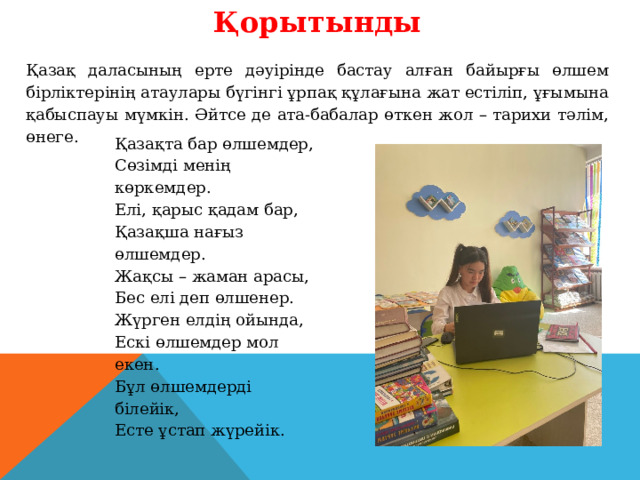 Қорытынды Қазақ даласының ерте дәуірінде бастау алған байырғы өлшем бірліктерінің атаулары бүгінгі ұрпақ құлағына жат естіліп, ұғымына қабыспауы мүмкін. Әйтсе де ата-бабалар өткен жол – тарихи тәлім, өнеге. Қазақта бар өлшемдер, Сөзімді менің көркемдер. Елі, қарыс қадам бар, Қазақша нағыз өлшемдер. Жақсы – жаман арасы, Бес елі деп өлшенер. Жүрген елдің ойында, Ескі өлшемдер мол екен. Бұл өлшемдерді білейік, Есте ұстап жүрейік. 