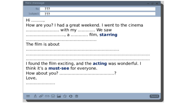 ??? ??? Hi ………, How are you? I had a great weekend. I went to the cinema ……………………. with my …………. We saw ……………………….., a …………. film, starring …………………………………………….. The film is about ……………………………………………………………. …………………………………………………………………………………………………………………………………………………………………… I found the film exciting, and the acting  was wonderful. I think it’s a must-see for everyone. How about you? …………………………………..? Love, ………………… . 