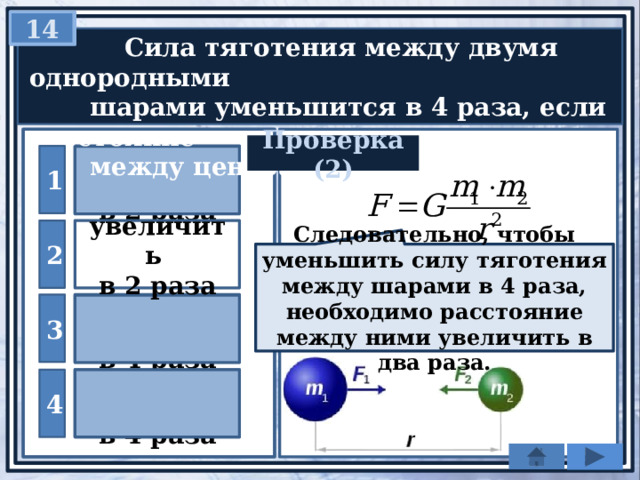 14   Сила тяготения между двумя однородными  шарами уменьшится в 4 раза, если расстояние  между центрами шаров … Проверка (2) 1 уменьшить в 2 раза 2 увеличить в 2 раза Следовательно, чтобы уменьшить силу тяготения между шарами в 4 раза, необходимо расстояние между ними увеличить в два раза. уменьшить 3 в 4 раза увеличить 4 в 4 раза 