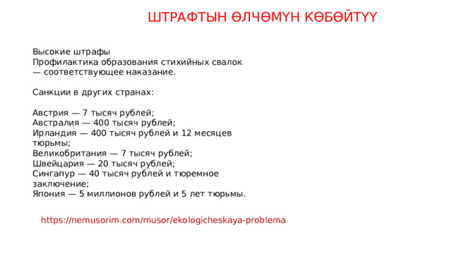 ШТРАФТЫН ӨЛЧӨМҮН КӨБӨЙТҮҮ Высокие штрафы Профилактика образования стихийных свалок — соответствующее наказание. Санкции в других странах: Австрия — 7 тысяч рублей; Австралия — 400 тысяч рублей; Ирландия — 400 тысяч рублей и 12 месяцев тюрьмы; Великобритания — 7 тысяч рублей; Швейцария — 20 тысяч рублей; Сингапур — 40 тысяч рублей и тюремное заключение; Япония — 5 миллионов рублей и 5 лет тюрьмы. https://nemusorim.com/musor/ekologicheskaya-problema 