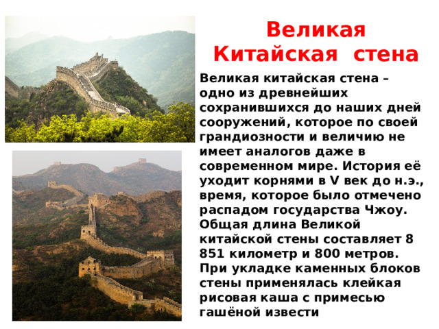 Великая Китайская стена Великая китайская стена – одно из древнейших сохранившихся до наших дней сооружений, которое по своей грандиозности и величию не имеет аналогов даже в современном мире. История её уходит корнями в V век до н.э., время, которое было отмечено распадом государства Чжоу. Общая длина Великой китайской стены составляет 8 851 километр и 800 метров. При укладке каменных блоков стены применялась клейкая рисовая каша с примесью гашёной извести  