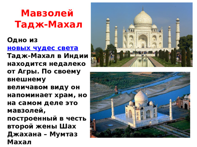 Мавзолей Тадж-Махал Одно из новых чудес света Тадж-Махал в Индии находится недалеко от Агры. По своему внешнему величавом виду он напоминает храм, но на самом деле это мавзолей, построенный в честь второй жены Шах Джахана – Мумтаз Махал 