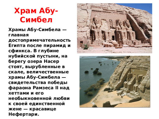Храм Абу-Симбел Храмы Абу-Симбела — главная достопримечательность Египта после пирамид и сфинкса. В глубине нубийской пустыни, на берегу озера Насер стоят, вырубленные в скале, величественные храмы Абу-Симбела — свидетельства победы фараона Рамзеса II над хеттами и его необыкновенной любви к своей единственной жене — красавице Нефертари. 