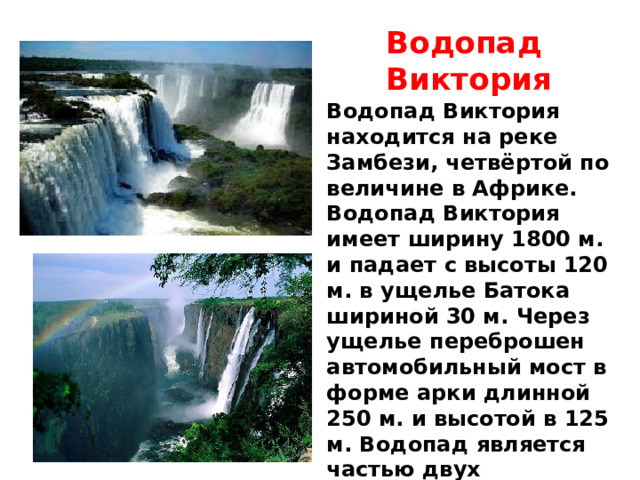 Водопад Виктория Водопад Виктория находится на реке Замбези, четвёртой по величине в Африке. Водопад Виктория имеет ширину 1800 м. и падает с высоты 120 м. в ущелье Батока шириной 30 м. Через ущелье переброшен автомобильный мост в форме арки длинной 250 м. и высотой в 125 м. Водопад является частью двух национальных парков — «Гремящий Дым» в Замбии и «Водопад Виктория» в Зимбабве. 