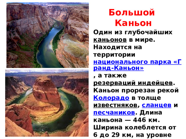 Большой Каньон Один из глубочайших каньонов в мире. Находится на территории национального парка «Гранд-Каньон» , а также резерваций индейцев . Каньон прорезан рекой Колорадо в толще известняков , сланцев и песчаников . Длина каньона — 446 км. Ширина колеблется от 6 до 29 км, на уровне дна — менее километра. Глубина — до 1800 м. 