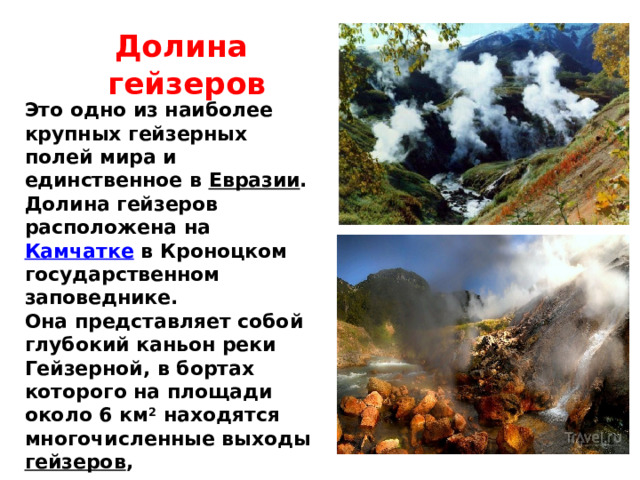 Долина гейзеров Это одно из наиболее крупных гейзерных полей мира и единственное в Евразии . Долина гейзеров расположена на Камчатке в Кроноцком государственном заповеднике. Она представляет собой глубокий каньон реки Гейзерной, в бортах которого на площади около 6 км 2 находятся многочисленные выходы гейзеров , горячих источников , грязевые котлы , термальные площадки, водопады и озёра . 