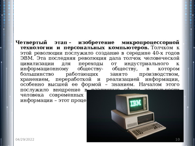 Четвертый этап – изобретение микропроцессорной технологии и персональных компьютеров.  Толчком к этой революции послужило создание в середине 40-х годов ЭВМ. Эта последняя революция дала толчок человеческой цивилизации для переходы от индустриального к информационному обществу- обществу, в котором большинство работающих занято производством, хранением, переработкой и реализацией информации, особенно высшей ее формой – знанием. Началом этого послужило внедрение в различные сферы деятельности человека современных средств обработки и передачи информации – этот процесс называется информатизацией. 04/29/2022  
