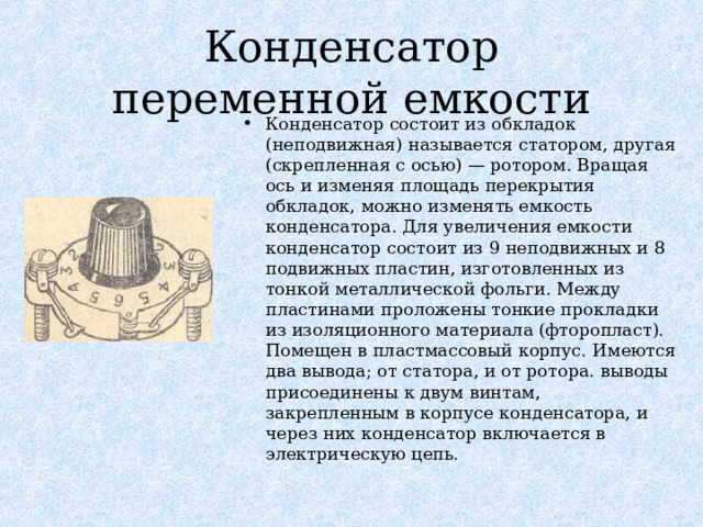 Конденсатор переменной емкости Конденсатор состоит из обкладок (неподвижная) называется статором, другая (скрепленная с осью) — ротором. Вращая ось и изменяя площадь перекрытия обкладок, можно изменять емкость конденсатора. Для увеличения емкости конденсатор состоит из 9 неподвижных и 8 подвижных пластин, изготовленных из тонкой металлической фольги. Между пластинами проложены тонкие прокладки из изоляционного материала (фторопласт). Помещен в пластмассовый корпус. Имеются два вывода; от статора, и от ротора. выводы присоединены к двум винтам, закрепленным в корпусе конденсатора, и через них конденсатор включается в электрическую цепь.  