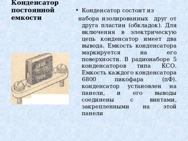Конденсатор состоит из  набора изолированных друг от друга пластин (обкладок). Для включения в электрическую цепь конденсатор имеет два вывода. Емкость конденсатора маркируется на его поверхности. В радионаборе 5 конденсаторов типа КСО. Емкость каждого конденсатора 6800 пикофара (пФ).  конденсатор установлен на панели, и его выводы соединены с винтами, закрепленными на этой панели Конденсатор постоянной емкости   