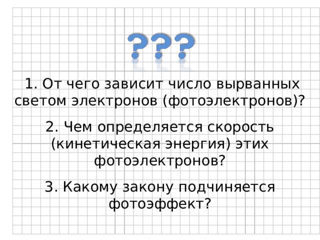  1. От чего зависит число вырванных светом электронов (фотоэлектронов)? 2. Чем определяется скорость (кинетическая энергия) этих фотоэлектронов? 3. Какому закону подчиняется фотоэффект? 