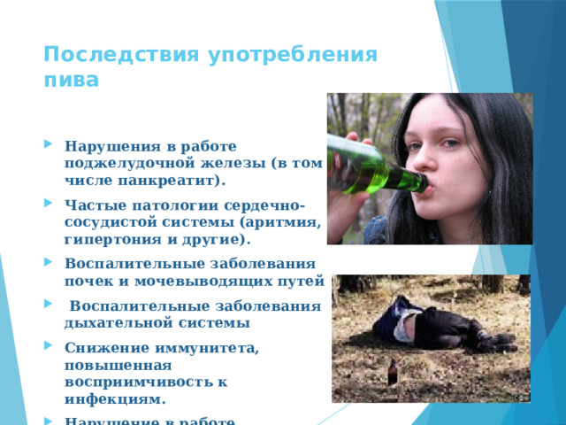 Последствия употребления пива   Нарушения в работе поджелудочной железы (в том числе панкреатит). Частые патологии сердечно-сосудистой системы (аритмия, гипертония и другие). Воспалительные заболевания почек и мочевыводящих путей  Воспалительные заболевания дыхательной системы Снижение иммунитета, повышенная восприимчивость к инфекциям. Нарушение в работе эндокринной системы 