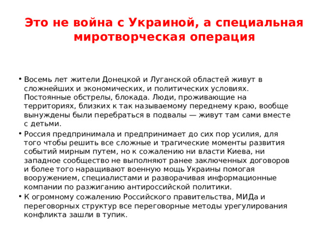 Это не война с Украиной, а специальная миротворческая операция Восемь лет жители Донецкой и Луганской областей живут в сложнейших и экономических, и политических условиях. Постоянные обстрелы, блокада. Люди, проживающие на территориях, близких к так называемому переднему краю, вообще вынуждены были перебраться в подвалы — живут там сами вместе с детьми. Россия предпринимала и предпринимает до сих пор усилия, для того чтобы решить все сложные и трагические моменты развития событий мирным путем, но к сожалению ни власти Киева, ни западное сообщество не выполняют ранее заключенных договоров и более того наращивают военную мощь Украины помогая вооружением, специалистами и разворачивая информационные компании по разжиганию антироссийской политики. К огромному сожалению Российского правительства, МИДа и переговорных структур все переговорные методы урегулирования конфликта зашли в тупик. 