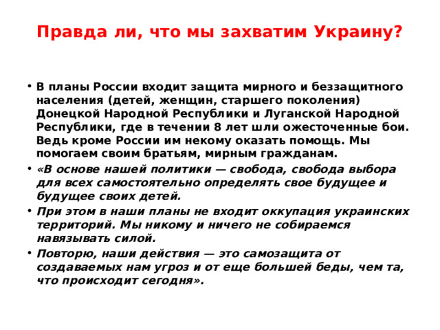 Правда ли, что мы захватим Украину?   В планы России входит защита мирного и беззащитного населения (детей, женщин, старшего поколения) Донецкой Народной Республики и Луганской Народной Республики, где в течении 8 лет шли ожесточенные бои. Ведь кроме России им некому оказать помощь. Мы помогаем своим братьям, мирным гражданам. «В основе нашей политики — свобода, свобода выбора для всех самостоятельно определять свое будущее и будущее своих детей. При этом в наши планы не входит оккупация украинских территорий. Мы никому и ничего не собираемся навязывать силой. Повторю, наши действия — это самозащита от создаваемых нам угроз и от еще большей беды, чем та, что происходит сегодня». 