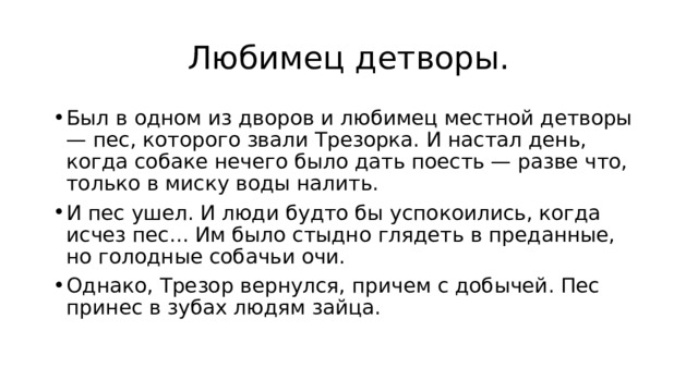 Любимец детворы. Был в одном из дворов и любимец местной детворы — пес, которого звали Трезорка. И настал день, когда собаке нечего было дать поесть — разве что, только в миску воды налить. И пес ушел. И люди будто бы успокоились, когда исчез пес... Им было стыдно глядеть в преданные, но голодные собачьи очи. Однако, Трезор вернулся, причем с добычей. Пес принес в зубах людям зайца. 