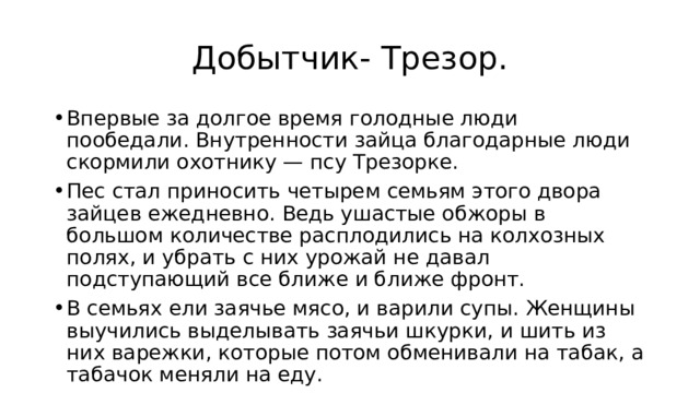 Добытчик- Трезор. Впервые за долгое время голодные люди пообедали. Внутренности зайца благодарные люди скормили охотнику — псу Трезорке. Пес стал приносить четырем семьям этого двора зайцев ежедневно. Ведь ушастые обжоры в большом количестве расплодились на колхозных полях, и убрать с них урожай не давал подступающий все ближе и ближе фронт. В семьях ели заячье мясо, и варили супы. Женщины выучились выделывать заячьи шкурки, и шить из них варежки, которые потом обменивали на табак, а табачок меняли на еду. 
