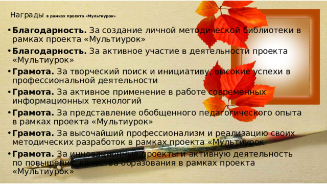 Награды в рамках проекта «Мультиурок»   Благодарность.  За создание личной методической библиотеки в рамках проекта «Мультиурок» Благодарность.  За активное участие в деятельности проекта «Мультиурок» Грамота.  За творческий поиск и инициативу, высокие успехи в профессиональной деятельности Грамота.  За активное применение в работе современных информационных технологий Грамота.  За представление обобщенного педагогического опыта в рамках проекта «Мультиурок» Грамота.  За высочайший профессионализм и реализацию своих методических разработок в рамках проекта «Мультиурок Грамота.  За инновационные проекты и активную деятельность по повышению качества образования в рамках проекта «Мультиурок»  