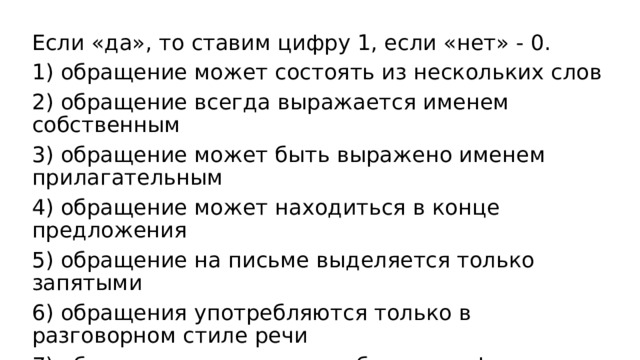 Если «да», то ставим цифру 1, если «нет» - 0. 1) обращение может состоять из нескольких слов 2) обращение всегда выражается именем собственным 3) обращение может быть выражено именем прилагательным 4) обращение может находиться в конце предложения 5) обращение на письме выделяется только запятыми 6) обращения употребляются только в разговорном стиле речи 7) обращение всегда употребляется в форме именительного падежа 
