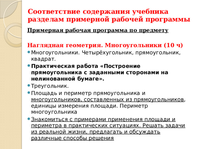 Соответствие содержания учебника разделам примерной рабочей программы Примерная рабочая программа по предмету  Наглядная геометрия. Многоугольники (10 ч) Многоугольники. Четырёхугольник, прямоугольник, квадрат. Практическая работа «Построение прямоугольника с заданными сторонами на нелинованной бумаге». Треугольник. Площадь и периметр прямоугольника и многоугольников, составленных из прямоугольников , единицы измерения площади. Периметр многоугольника Знакомиться с примерами применения площади и периметра в практических ситуациях. Решать задачи из реальной жизни, предлагать и обсуждать различные способы решения 