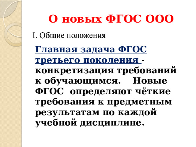 О новых ФГОС ООО Главная задача ФГОС третьего поколения - конкретизация требований к обучающимся. Новые ФГОС определяют чёткие требования к предметным результатам по каждой учебной дисциплине. Требования к предметным результатам формулируются в деятельностной форме с усилением акцента на применение знаний и конкретных умений.  